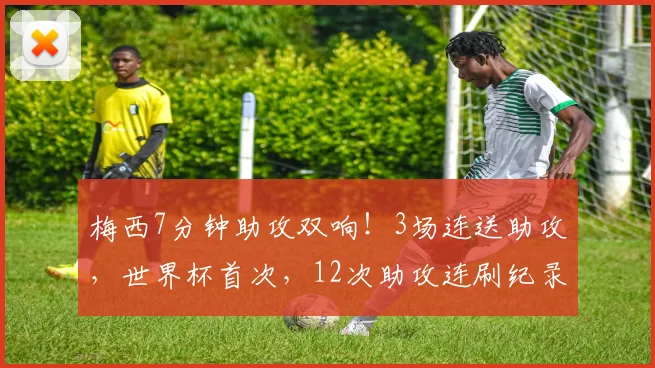 梅西7分钟助攻双响！3场连送助攻，世界杯首次，12次助攻连刷纪录
