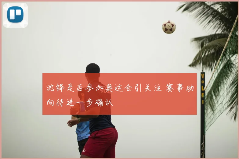 沈铎是否参加奥运会引关注 赛事动向待进一步确认