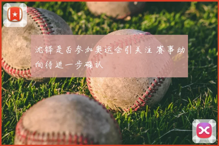 沈铎是否参加奥运会引关注 赛事动向待进一步确认