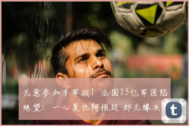 无意参加季军战！法国15亿军团陷绝望：一心复仇阿根廷 却无缘决赛