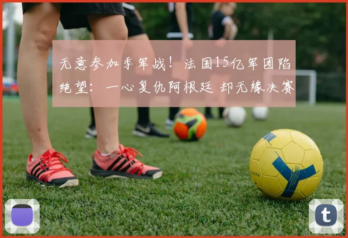 无意参加季军战！法国15亿军团陷绝望：一心复仇阿根廷 却无缘决赛