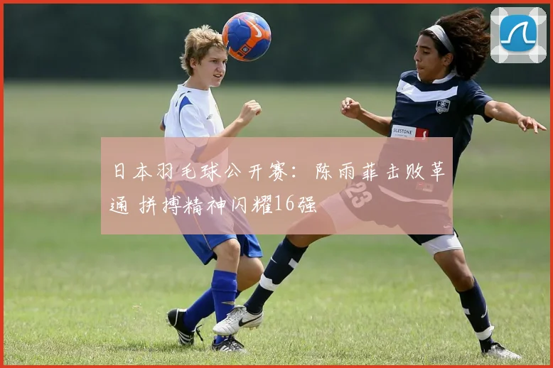 日本羽毛球公开赛：陈雨菲击败革通 拼搏精神闪耀16强