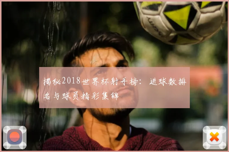 揭秘2018世界杯射手榜：进球数排名与球员精彩集锦