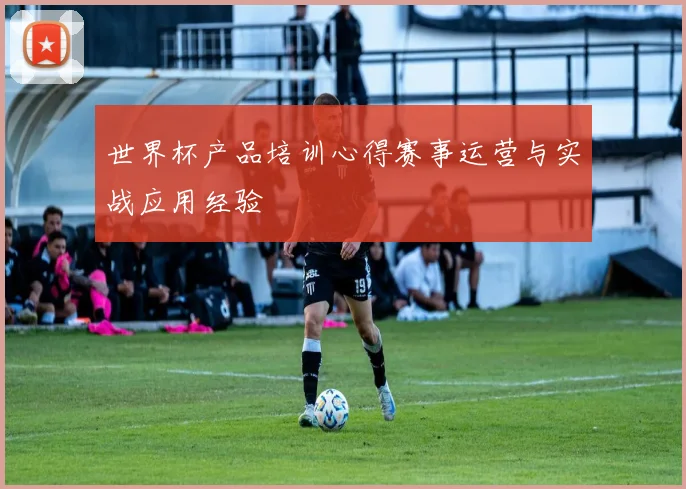 世界杯产品培训心得赛事运营与实战应用经验
