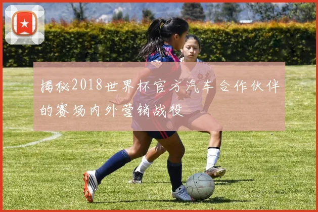 揭秘2018世界杯官方汽车合作伙伴的赛场内外营销战役